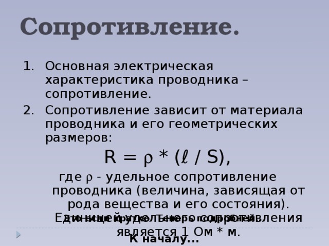 Сопротивление. 1.  Основная электрическая характеристика проводника – сопротивление. 2.  Сопротивление зависит от материала проводника и его геометрических размеров: R =  * (ℓ / S), где  - удельное сопротивление проводника (величина, зависящая от рода вещества и его состояния). Единицей удельного сопротивления является 1 Ом * м. Это если кратко. Теперь подробней... К началу...