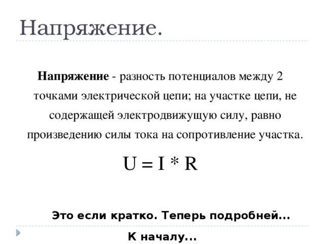 Напряжение. Напряжение - разность потенциалов между 2 точками электрической цепи; на участке цепи, не содержащей электродвижущую силу, равно произведению силы тока на сопротивление участка. U = I * R Это если кратко. Теперь подробней... К началу...