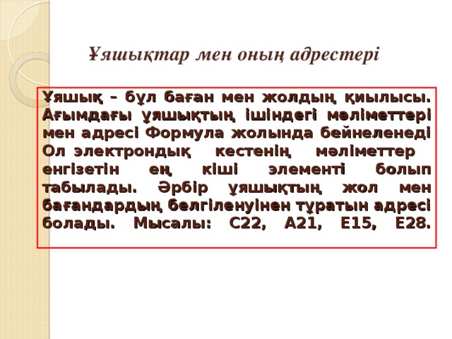 Ұяшықтар мен оның адрестері Ұяшық – бұл баған мен жолдың қиылысы. Ағымдағы ұяшықтың ішіндегі мәліметтері мен адресі Формула жолында бейнеленеді Ол электрондық кестенің мәліметтер енгізетін ең кіші элементі болып табылады. Әрбір ұяшықтың жол мен бағандардың белгіленуінен тұратын адресі болады. Мысалы: С22 , А 21, Е15 , Е28 .