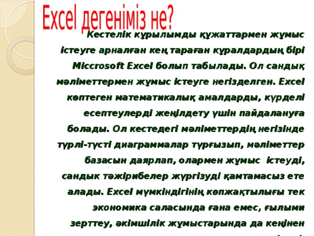 Кестелік кұрылымды құжаттармен жұмыс істеуге арналған кең тараған кұралдардың бірі Місcrosoft Ехсеl болып табылады. Ол сандық мәліметтермен жұмыс істеуге негізделген. Ехсеl көптеген математикалық амалдарды, күрделі есептеулерді жеңілдету үшін пайдалануға болады. Ол кестедегі мәліметтердің негізінде түрлі-түсті диаграммалар түрғызып, мәліметтер базасын даярлап, олармен жұмыс істеуді, сандык тәжірибелер жүргізуді қамтамасыз ете алады. Ехсеl мүмкіндігінің көпжақтылығы тек экономика саласында ғана емес, ғылыми зерттеу, әкімшілік жұмыстарында да кеңінен қолдануынан көрінеді.