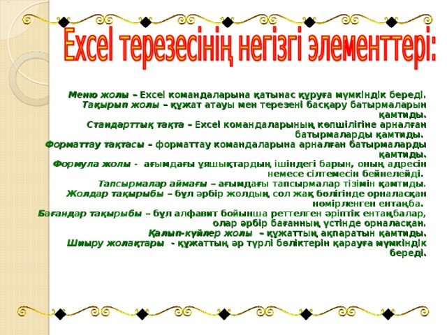 Меню жолы – Excel командаларына қатынас құруға мүмкіндік береді. Тақырып жолы – құжат атауы мен терезені басқару батырмаларын қамтиды. Стандарттық тақта – Excel командаларының көпшілігіне арналған батырмаларды қамтиды. Форматтау тақтасы – форматтау командаларына арналған батырмаларды қамтиды. Формула жолы - ағымдағы ұяшықтардың ішіндегі барын, оның адресін немесе сілтемесін бейнелейді. Тапсырмалар аймағы – ағымдағы тапсырмалар тізімін қамтиды. Жолдар тақырыбы – бұл әрбір жолдың сол жақ бөлігінде орналасқан нөмірленген ентаңба. Бағандар тақырыбы – бұл алфавит бойынша реттелген әріптік ентаңбалар, олар әрбір бағанның үстінде орналасқан. Қалып-күйлер жолы – құжаттың ақпаратын қамтиды. Шиыру жолақтары - құжаттың әр түрлі бөліктерін қарауға мүмкіндік береді.