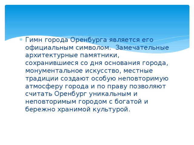 Гимн города Оренбурга является его официальным символом.  Замечательные архитектурные памятники, сохранившиеся со дня основания города, монументальное искусство, местные традиции создают особую неповторимую атмосферу города и по праву позволяют считать Оренбург уникальным и неповторимым городом с богатой и бережно хранимой культурой. 