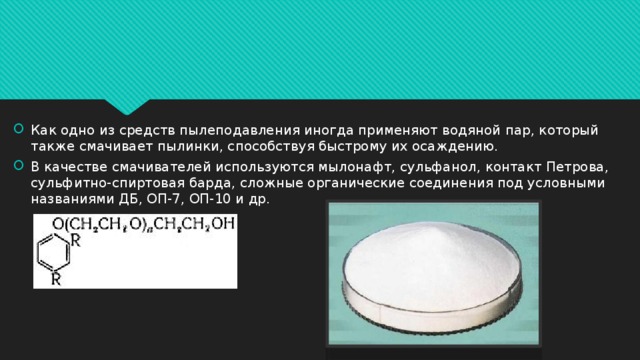 Как одно из средств пылеподавления иногда применяют водяной пар, который также смачивает пылинки, способствуя быстрому их осаждению. В качестве смачивателей используются мылонафт, сульфанол, контакт Петрова, сульфитно-спиртовая барда, сложные органические соединения под условными названиями ДБ, ОП-7, ОП-10 и др.