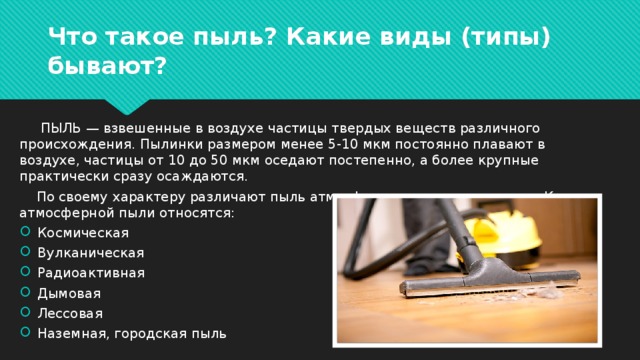 Что такое пыль? Какие виды (типы) бывают?  ПЫЛЬ — взвешенные в воздухе частицы твердых веществ различного происхождения. Пылинки размером менее 5-10 мкм постоянно плавают в воздухе, частицы от 10 до 50 мкм оседают постепенно, а более крупные практически сразу осаждаются.  По своему характеру различают пыль атмосферную и промышленную. К атмосферной пыли относятся: