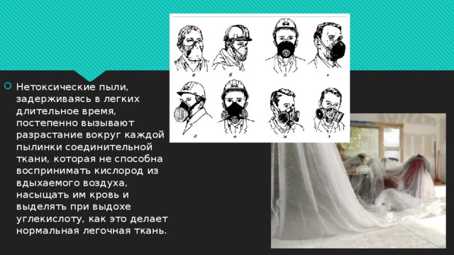 Нетоксические пыли, задерживаясь в легких длительное время, постепенно вызывают разрастание вокруг каждой пылинки соединительной ткани, которая не способна воспринимать кислород из вдыхаемого воздуха, насыщать им кровь и выделять при выдохе углекислоту, как это делает нормальная легочная ткань.