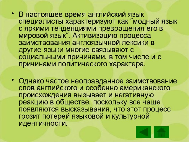 В настоящее время английский язык специалисты характеризуют как ˝модный язык с яркими тенденциями превращения его в мировой язык˝. Активизацию процесса заимствования англоязычной лексики в другие языки многие связывают с социальными причинами, в том числе и с причинами политического характера. Однако частое неоправданное заимствование слов английского и особенно американского происхождения вызывает и негативную реакцию в обществе, поскольку все чаще появляются высказывания, что этот процесс грозит потерей языковой и культурной идентичности. 