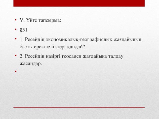 V. Үйге тапсырма: §51 1. Ресейдің экономикалық-географиялық жағдайының басты ерекшеліктері қандай? 2. Ресейдің қазіргі геосаяси жағдайына талдау жасаңдар.