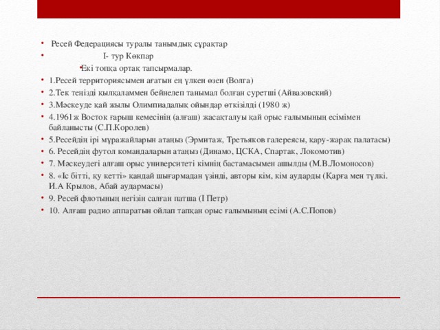 Ресей Федерациясы туралы танымдық сұрақтар     I- тур Көкпар Екі топқа ортақ тапсырмалар. 1.Ресей территориясымен ағатын ең үлкен өзен (Волга) 2.Тек теңізді қылқаламмен бейнелеп танымал болған суретші (Айвазовский) 3.Мәскеуде қай жылы Олимпиадалық ойындар өткізілді (1980 ж) 4.1961ж Восток ғарыш кемесінің (алғаш) жасақталуы қай орыс ғалымының есімімен байланысты (С.П.Королев) 5.Ресейдің ірі мұражайларын атаңыз (Эрмитаж, Третьяков галереясы, қару-жарақ палатасы) 6. Ресейдің футол командаларын атаңыз (Динамо, ЦСКА, Спартак, Локомотив) 7. Мәскеудегі алғаш орыс университеті кімнің бастамасымен ашылды (М.В.Ломоносов) 8. «Іс бітті, қу кетті» қандай шығармадан үзінді, авторы кім, кім аударды (Қарға мен түлкі. И.А Крылов, Абай аудармасы) 9. Ресей флотының негізін салған патша (І Петр) 10. Алғаш радио аппаратын ойлап тапқан орыс ғалымының есімі (А.С.Попов)