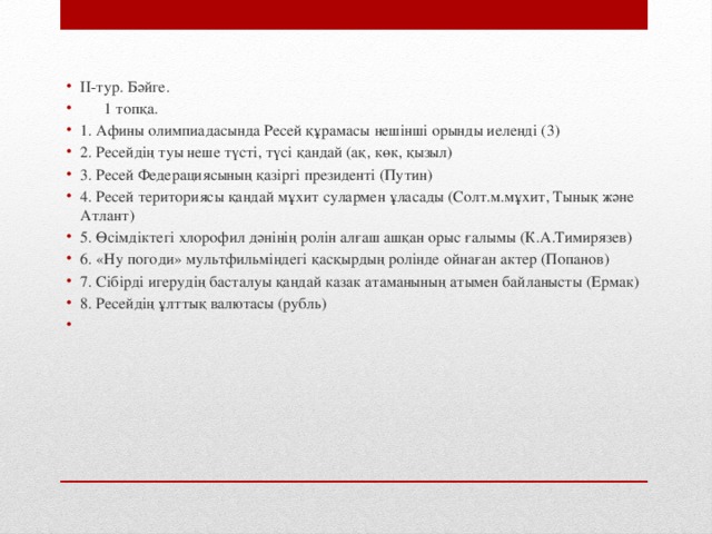 ІІ-тур. Бәйге.    1 топқа. 1. Афины олимпиадасында Ресей құрамасы нешінші орынды иеленді (3) 2. Ресейдің туы неше түсті, түсі қандай (ақ, көк, қызыл) 3. Ресей Федерациясының қазіргі президенті (Путин) 4. Ресей териториясы қандай мұхит сулармен ұласады (Солт.м.мұхит, Тынық және Атлант) 5. Өсімдіктегі хлорофил дәнінің ролін алғаш ашқан орыс ғалымы (К.А.Тимирязев) 6. «Ну погоди» мультфильміндегі қасқырдың ролінде ойнаған актер (Попанов) 7. Сібірді игерудің басталуы қандай казак атаманының атымен байланысты (Ермак) 8. Ресейдің ұлттық валютасы (рубль)