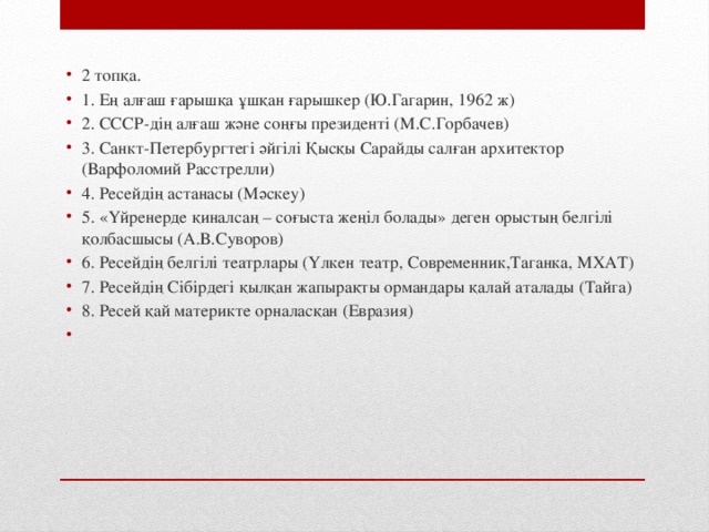 2 топқа. 1. Ең алғаш ғарышқа ұшқан ғарышкер (Ю.Гагарин, 1962 ж) 2. СССР-дің алғаш және соңғы президенті (М.С.Горбачев) 3. Санкт-Петербургтегі әйгілі Қысқы Сарайды салған архитектор (Варфоломий Расстрелли) 4. Ресейдің астанасы (Мәскеу) 5. «Үйренерде қиналсаң – соғыста жеңіл болады» деген орыстың белгілі қолбасшысы (А.В.Суворов) 6. Ресейдің белгілі театрлары (Үлкен театр, Современник,Таганка, МХАТ) 7. Ресейдің Сібірдегі қылқан жапырақты ормандары қалай аталады (Тайга) 8. Ресей қай материкте орналасқан (Евразия)