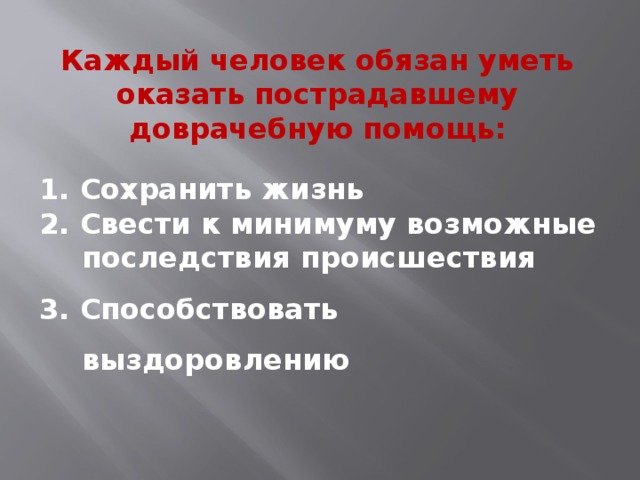 Каждый человек обязан уметь оказать пострадавшему доврачебную помощь: 1. Сохранить жизнь 2. Свести к минимуму возможные последствия происшествия 3. Способствовать выздоровлению