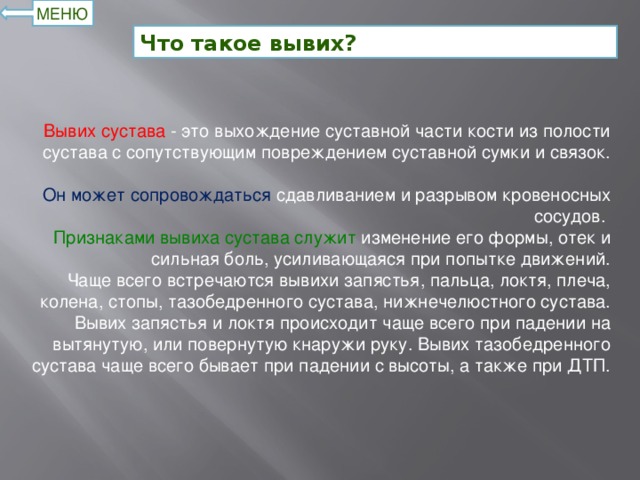 МЕНЮ Что такое вывих? Вывих сустава - это выхождение суставной части кости из полости сустава с сопутствующим повреждением суставной сумки и связок.  Он может сопровождаться сдавливанием и разрывом кровеносных сосудов. Признаками вывиха сустава служит изменение его формы, отек и сильная боль, усиливающаяся при попытке движений.  Чаще всего встречаются вывихи запястья, пальца, локтя, плеча, колена, стопы, тазобедренного сустава, нижнечелюстного сустава. Вывих запястья и локтя происходит чаще всего при падении на вытянутую, или повернутую кнаружи руку. Вывих тазобедренного сустава чаще всего бывает при падении с высоты, а также при ДТП.