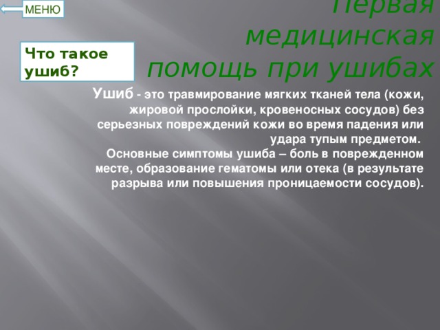 Первая медицинская помощь при ушибах МЕНЮ Что такое ушиб? Ушиб - это травмирование мягких тканей тела (кожи, жировой прослойки, кровеносных сосудов) без серьезных повреждений кожи во время падения или удара тупым предметом.   Основные симптомы ушиба – боль в поврежденном месте, образование гематомы или отека (в результате разрыва или повышения проницаемости сосудов).