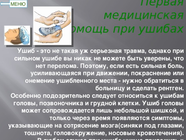 Первая медицинская помощь при ушибах МЕНЮ Ушиб - это не такая уж серьезная травма, однако при сильном ушибе вы никак не можете быть уверены, что нет перелома. Поэтому, если есть сильная боль, усиливающаяся при движении, покраснение или онемение ушибленного места - нужно обратиться в больницу и сделать рентген.  Особенно подозрительно следует относиться к ушибам головы, позвоночника и грудной клетки. Ушиб головы может сопровождается лишь небольшой шишкой, и только через время появляются симптомы, указывающие на сотрясение мозга(синяки под глазами, тошнота, головокружение, носовые кровотечения).  В любом случае при ушибе нужно приложить к больному месту холод. Это позволит уменьшить отек или гематому за счет сужения сосудов. Для этой же цели делается давящая повязка.  Холод следует прикладывать периодически в течении нескольких часов. А через день, когда поврежденные сосуды заживут, можно начинать обрабатывать ушиб согревающей мазью для улучшения кровообращения и обмена веществ .