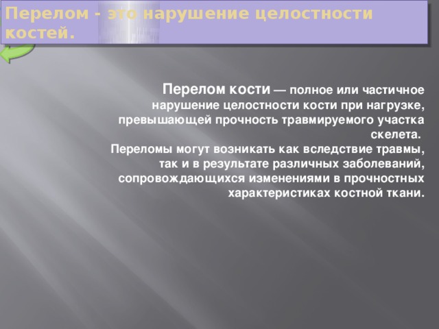 МЕНЮ Перелом - это нарушение целостности костей. Перелом кости  — полное или частичное нарушение целостности кости при нагрузке, превышающей прочность травмируемого участка скелета. Переломы могут возникать как вследствие травмы, так и в результате различных заболеваний, сопровождающихся изменениями в прочностных характеристиках костной ткани.