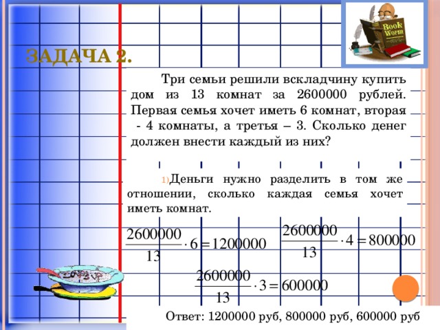 Задача 2. Три семьи решили вскладчину купить дом из 13 комнат за 2600000 рублей. Первая семья хочет иметь 6 комнат, вторая - 4 комнаты, а третья – 3. Сколько денег должен внести каждый из них? Деньги нужно разделить в том же отношении, сколько каждая семья хочет иметь комнат. Ответ: 1200000 руб, 800000 руб, 600000 руб