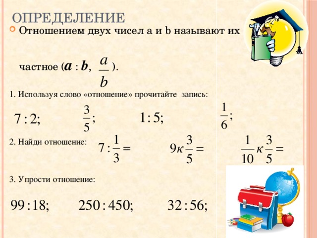 Определение Отношением двух чисел a и b называют их частное ( a : b , ). 1. Используя слово «отношение» прочитайте запись: 2. Найди отношение: 3. Упрости отношение: