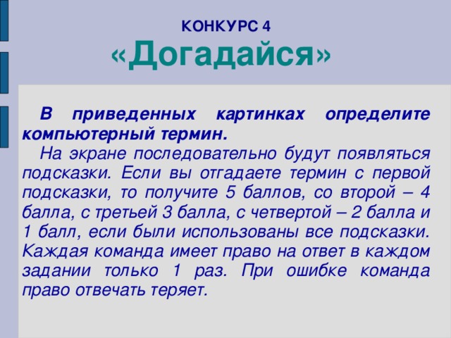 КОНКУРС 4  «Догадайся»    В приведенных картинках определите компьютерный термин. На экране последовательно будут появляться подсказки. Если вы отгадаете термин с первой подсказки, то получите 5 баллов, со второй – 4 балла, с третьей 3 балла, с четвертой – 2 балла и 1 балл, если были использованы все подсказки. Каждая команда имеет право на ответ в каждом задании только 1 раз. При ошибке команда право отвечать теряет.