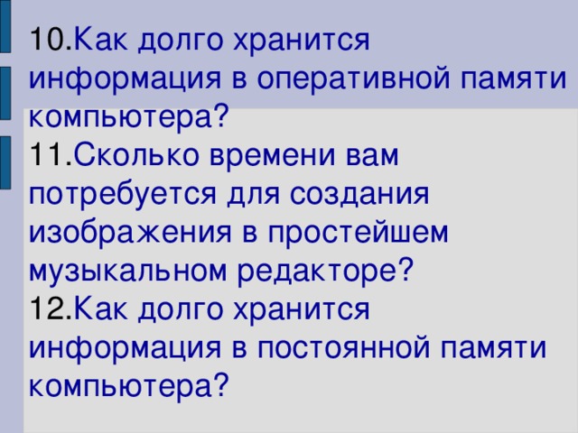 10. Как долго хранится информация в оперативной памяти компьютера?  11. Сколько времени вам потребуется для создания изображения в простейшем музыкальном редакторе?  12. Как долго хранится информация в постоянной памяти компьютера?