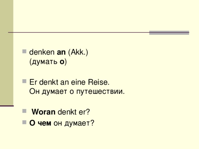 denken  an  (Akk.)  (думать  о )    Er denkt an eine Reise.  Он думает о путешествии.    Woran  denkt er? О чем  он думает?