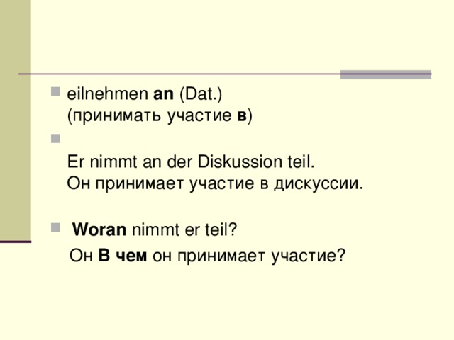 eilnehmen  an  (Dat.)  (принимать участие  в )   Er nimmt an der Diskussion teil.  Он принимает участие в дискуссии.    Woran  nimmt er teil?