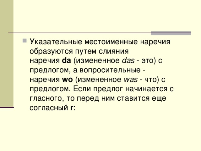 Указательные местоименные наречия образуются путем слияния наречия  da  (измененное  das  - это) с предлогом, а вопросительные - наречия  wo  (измененное  was  - что) с предлогом. Если предлог начинается с гласного, то перед ним ставится еще согласный  r :