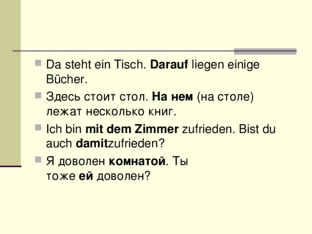 Da steht ein Tisch.  Darauf  liegen einige Bücher. Здесь стоит стол.  На нем  (на столе) лежат несколько книг. Ich bin  mit dem Zimmer  zufrieden. Bist du auch  damit zufrieden? Я доволен  комнатой . Ты тоже  ей  доволен?