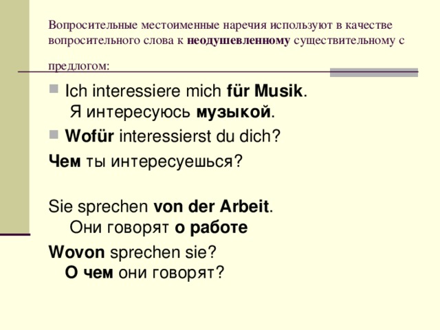 Вопросительные местоименные наречия используют в качестве вопросительного слова к  неодушевленному существительному с предлогом:  Ich interessiere mich  für Musik .  Я интересуюсь  музыкой . Wofür  interessierst du dich? Чем  ты интересуешься?    Sie sprechen  von der Arbeit .  Они говорят  о работе  Wovon  sprechen sie?  О чем  они говорят?