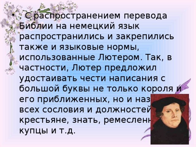 . С распространением перевода Библии на немецкий язык распространились и закрепились также и языковые нормы, использованные Лютером. Так, в частности, Лютер предложил удостаивать чести написания с большой буквы не только короля и его приближенных, но и названия всех сословия и должностей – крестьяне, знать, ремесленники, купцы и т.д.  