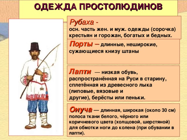 ОДЕЖДА ПРОСТОЛЮДИНОВ   Рубаха - осн. часть жен. и муж. одежды (сорочка) крестьян и горожан, богатых и бедных. Порты – длинные, неширокие, сужающиеся книзу штаны   Лапти   — низкая обувь, распространённая на Руси в старину, сплетённая из древесного лыка (липовые, вязовые и другие), берёсты или пеньки. Онуча   — длинная, широкая (около 30 см) полоса ткани белого, чёрного или коричневого цвета (холщовой, шерстяной) для обмотки ноги до колена (при обувании в лапти).