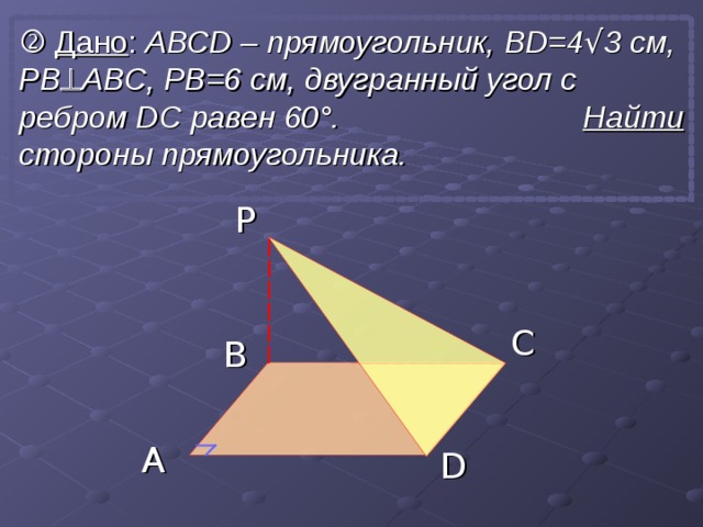   Дано : АВС D – прямоугольник, BD= 4 √ 3 см, P B  ABC , PB=6 см, двугранный угол с ребром  D С равен 60 ° . Найти стороны прямоугольника. P C B A D