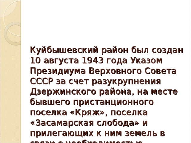 Куйбышевский район был создан 10 августа 1943 года Указом Президиума Верховного Совета СССР за счет разукрупнения Дзержинского района, на месте бывшего пристанционного поселка «Кряж», поселка «Засамарская слобода» и прилегающих к ним земель в связи с необходимостью строительства здесь нефтеперерабатывающего завода.