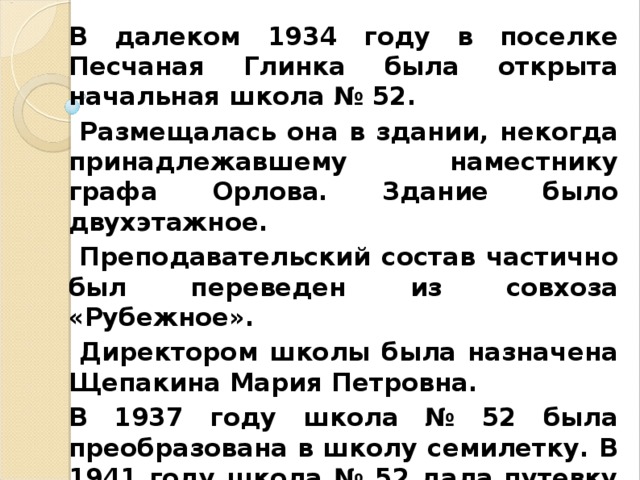 В далеком 1934 году в поселке Песчаная Глинка была открыта начальная школа № 52.  Размещалась она в здании, некогда принадлежавшему наместнику графа Орлова. Здание было двухэтажное.  Преподавательский состав частично был переведен из совхоза «Рубежное».  Директором школы была назначена Щепакина Мария Петровна. В 1937 году школа № 52 была преобразована в школу семилетку. В 1941 году школа № 52 дала путевку в жизнь первому выпуску 7 класса. И началась война.