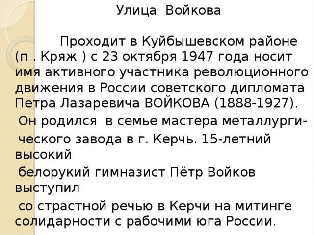 Улица Войкова Проходит в Куйбышевском районе (п . Кряж ) с 23 октября 1947 года носит имя активного участника революционного движения в России советского дипломата Петра Лазаревича ВОЙКОВА (1888-1927).  Он родился в семье мастера металлурги-  ческого завода в г. Керчь. 15-летний высокий  белорукий гимназист Пётр Войков выступил  со страстной речью в Керчи на митинге солидарности с рабочими юга России.