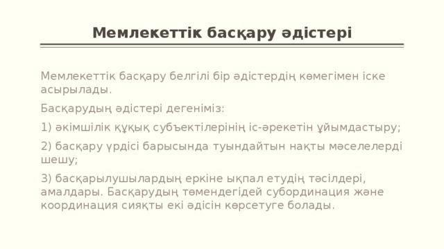 Мемлекеттік басқару әдістері Мемлекеттік басқару белгілі бір әдістердің көмегімен іске асырылады. Басқарудың әдістері дегеніміз: 1) әкімшілік құқық субъектілерінің іс-әрекетін ұйымдастыру; 2) басқару үрдісі ба­рысында туындайтын нақты мәселелерді шешу; 3) басқарылушылардың еркіне ықпал етудің тәсілдері, амалдары. Басқарудың төмендегідей субординация және координация сияқты екі әдісін көрсетуге болады.