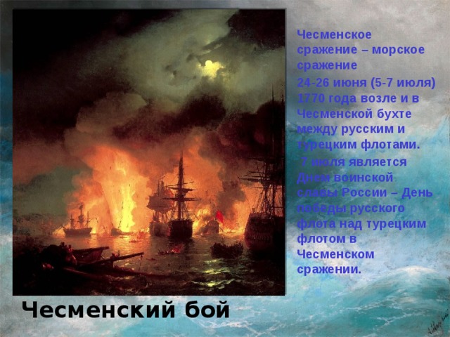 Чесменское сражение – морское сражение 24-26 июня (5-7 июля) 1770 года возле и в Чесменской бухте между русским и турецким флотами.  7 июля является Днем воинской славы России – День победы русского флота над турецким флотом в Чесменском сражении. И.К.Айвазовский Чесменский бой