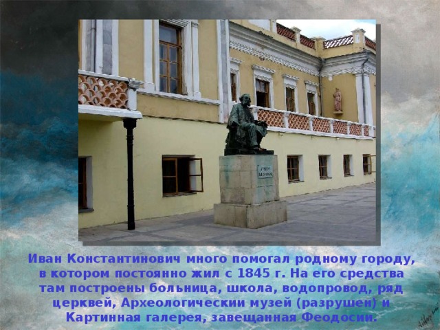 Иван Константинович много помогал родному городу, в котором постоянно жил с 1845 г. На его средства там построены больница, школа, водопровод, ряд церквей, Археологическии музей (разрушен) и Картинная галерея, завещанная Феодосии.