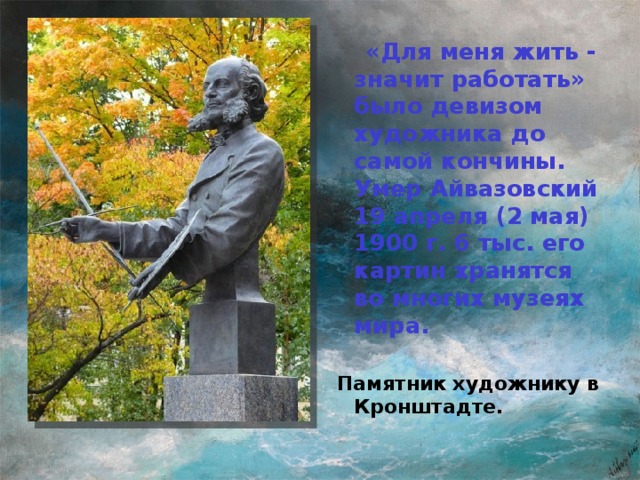 «Для меня жить - значит работать» было девизом художника до самой кончины. Умер Айвазовский 19 апреля (2 мая) 1900 г. 6 тыс. его картин хранятся во многих музеях мира.  Памятник художнику в Кронштадте.