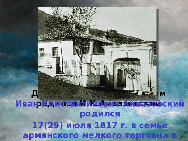 Дом в Феодосии, в котором родился И.К.Айвазовский Иван Константинович Айвазовский родился 17(29) июля 1817 г. в семье армянского мелкого торговца в Феодосии.