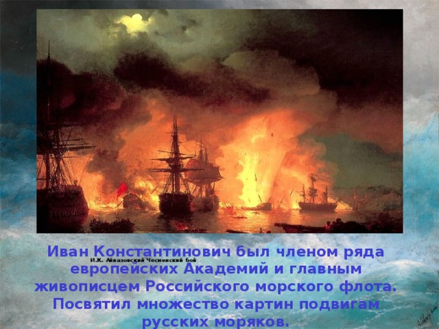 И.К. Айвазовский Чесменский бой   Иван Константинович был членом ряда европейских Академий и главным живописцем Российского морского флота. Посвятил множество картин подвигам русских моряков.