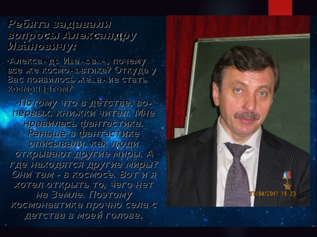 Ребята задавали вопросы Александру Ивановичу: Александр Иванович, почему все же космонавтика? Откуда у Вас появилось желание стать космонавтом? - Потому что в детстве, во-первых, книжки читал. Мне нравилась фантастика. Раньше в фантастике описывали, как люди открывают другие миры. А где находятся другие миры? Они там - в космосе. Вот и я хотел открыть то, чего нет на Земле. Поэтому космонавтика прочно села с детства в моей голове.