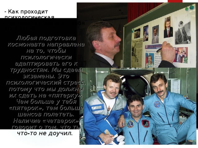 - Как проходит психологическая подготовка? Что она в себя включает? Любая подготовка космонавта направлена на то, чтобы психологически адаптировать его к трудностям. Мы сдаем экзамены. Это психологический стресс, потому что мы должны их сдать на «пятерку». Чем больше у тебя «пятерок», тем больше шансов полететь. Наличие «четверок» говорит о том, что ты что-то не доучил.