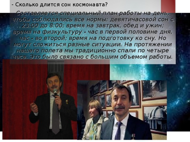 - Сколько длится сон космонавта? Составляется специальный план работы на день, чтобы соблюдались все нормы: девятичасовой сон с 23:00 до 8:00; время на завтрак, обед и ужин; время на физкультуру - час в первой половине дня, час - во второй; время на подготовку ко сну. Но могут сложиться разные ситуации. На протяжении нашего полета мы традиционно спали по четыре часа. Это было связано с большим объемом работы.