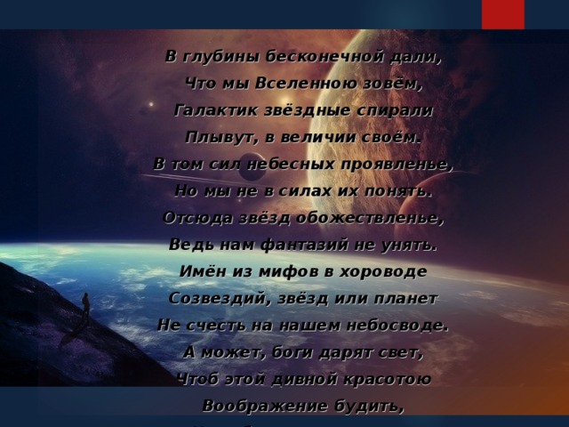 В глубины бесконечной дали, Что мы Вселенною зовём, Галактик звёздные спирали Плывут, в величии своём. В том сил небесных проявленье, Но мы не в силах их понять. Отсюда звёзд обожествленье, Ведь нам фантазий не унять. Имён из мифов в хороводе Созвездий, звёзд или планет Не счесть на нашем небосводе. А может, боги дарят свет, Чтоб этой дивной красотою Воображение будить, И чтобы лунною тропою На Землю ночью приходить...