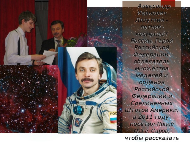 Александр Иванович Лазуткин - летчик-космонавт России, Герой Российской Федерации, обладатель множества медалей и орденов Российской Федерации и Соединенных Штатов Америки, в 2011 году посетил Лицей №3 г. Саров , чтобы рассказать ребятам, каково быть космонавтом.