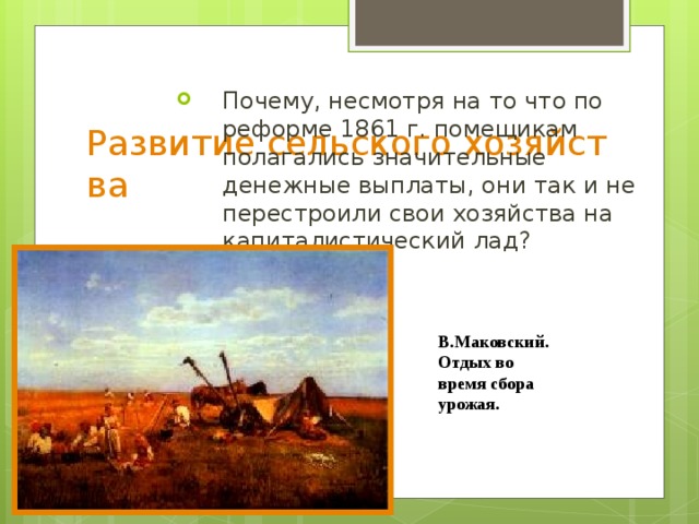 Развитие сельского хозяйства Почему, несмотря на то что по реформе 1861 г. помещикам полагались значительные денежные выплаты, они так и не пере­строили свои хозяйства на капиталистический лад? В.Маковский. Отдых во время сбора урожая.