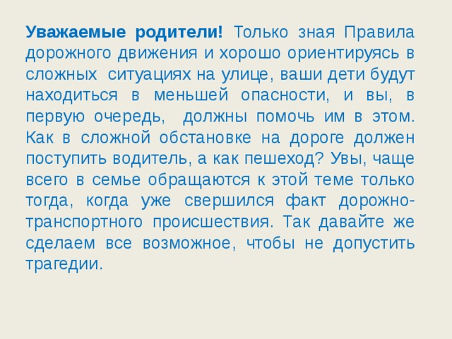 Уважаемые родители! Только зная Правила дорожного движения и хорошо ориентируясь в сложных ситуациях на улице, ваши дети будут находиться в меньшей опасности, и вы, в первую очередь, должны помочь им в этом. Как в сложной обстановке на дороге должен поступить водитель, а как пешеход? Увы, чаще всего в семье обращаются к этой теме только тогда, когда уже свершился факт дорожно-транспортного происшествия. Так давайте же сделаем все возможное, чтобы не допустить трагедии.