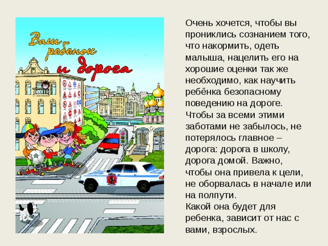 Очень хочется, чтобы вы прониклись сознанием того, что накормить, одеть малыша, нацелить его на хорошие оценки так же необходимо, как научить ребёнка безопасному поведению на дороге. Чтобы за всеми этими заботами не забылось, не потерялось главное – дорога: дорога в школу, дорога домой. Важно, чтобы она привела к цели, не оборвалась в начале или на полпути. Какой она будет для ребенка, зависит от нас с вами, взрослых.