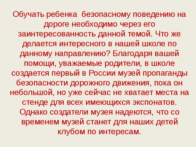 Обучать ребенка безопасному поведению на дороге необходимо через его заинтересованность данной темой. Что же делается интересного в нашей школе по данному направлению? Благодаря вашей помощи, уважаемые родители, в школе создается первый в России музей пропаганды безопасности дорожного движения, пока он небольшой, но уже сейчас не хватает места на стенде для всех имеющихся экспонатов. Однако создатели музея надеются, что со временем музей станет для наших детей клубом по интересам.