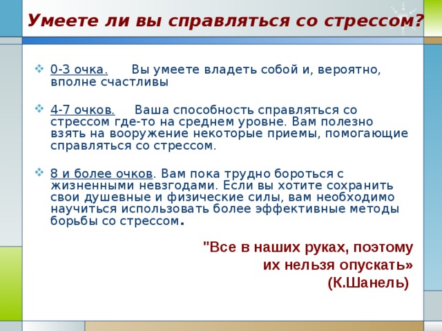 Умеете ли вы справляться со стрессом? 0-3 очка. Вы умеете владеть собой и, вероятно, вполне счастливы  4-7 очков. Ваша способность справляться со стрессом где-то на среднем уровне. Вам полезно взять на вооружение некоторые приемы, помогающие справляться со стрессом.  8 и более очков . Вам пока трудно бороться с жизненными невзгодами. Если вы хотите сохранить свои душевные и физические силы, вам необходимо научиться использовать более эффективные методы борьбы со стрессом . 